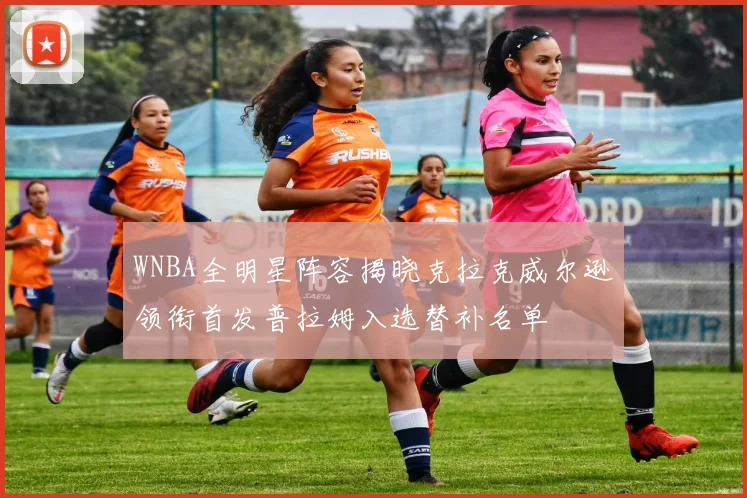 WNBA全明星阵容揭晓克拉克威尔逊领衔首发普拉姆入选替补名单