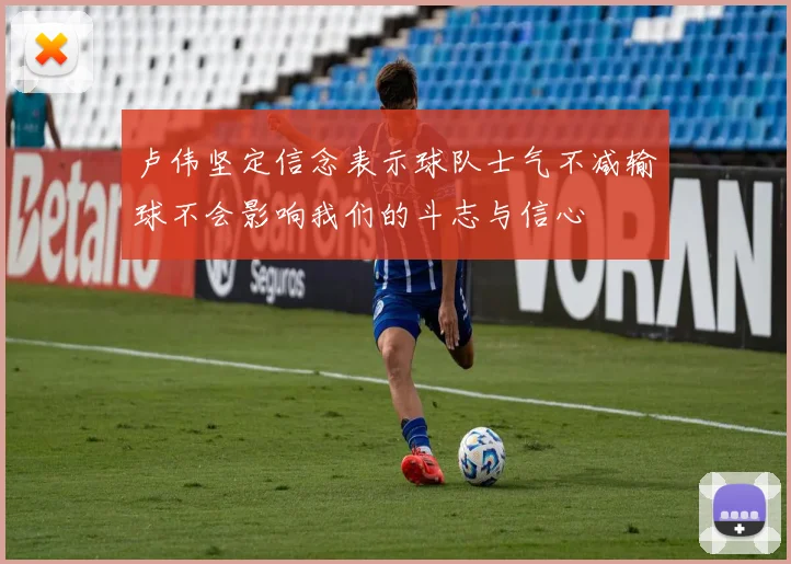 卢伟坚定信念表示球队士气不减输球不会影响我们的斗志与信心