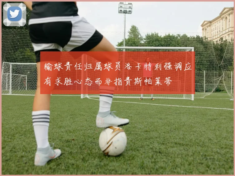 输球责任归属球员洛卡特利强调应有求胜心态而非指责斯帕莱蒂