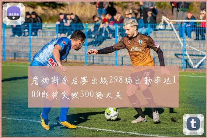 詹姆斯季后赛出战298场出勤率达100即将突破300场大关