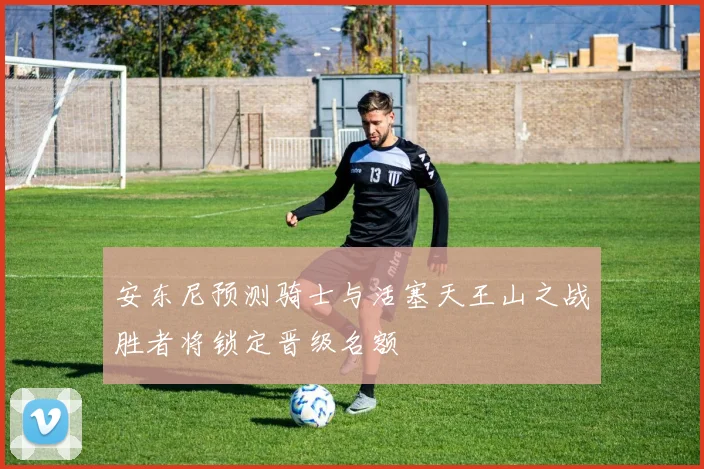 安东尼预测骑士与活塞天王山之战胜者将锁定晋级名额
