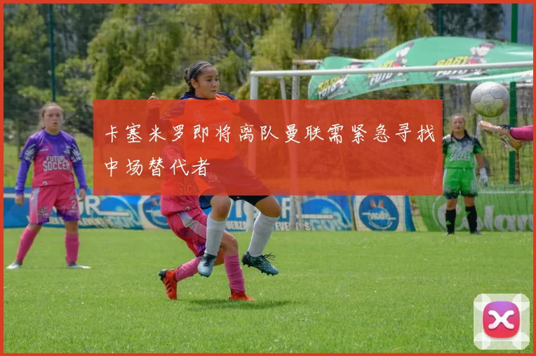 卡塞米罗即将离队曼联需紧急寻找中场替代者