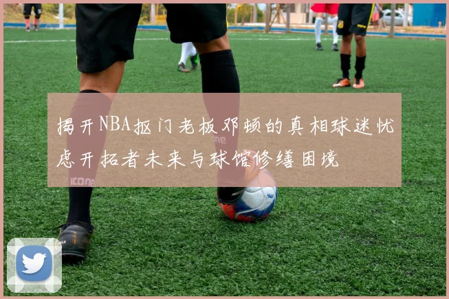 揭开NBA抠门老板邓顿的真相球迷忧虑开拓者未来与球馆修缮困境