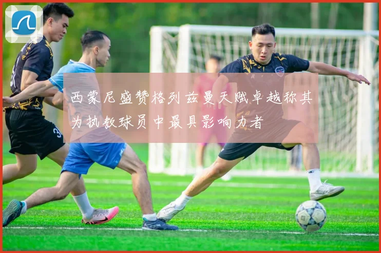 西蒙尼盛赞格列兹曼天赋卓越称其为执教球员中最具影响力者